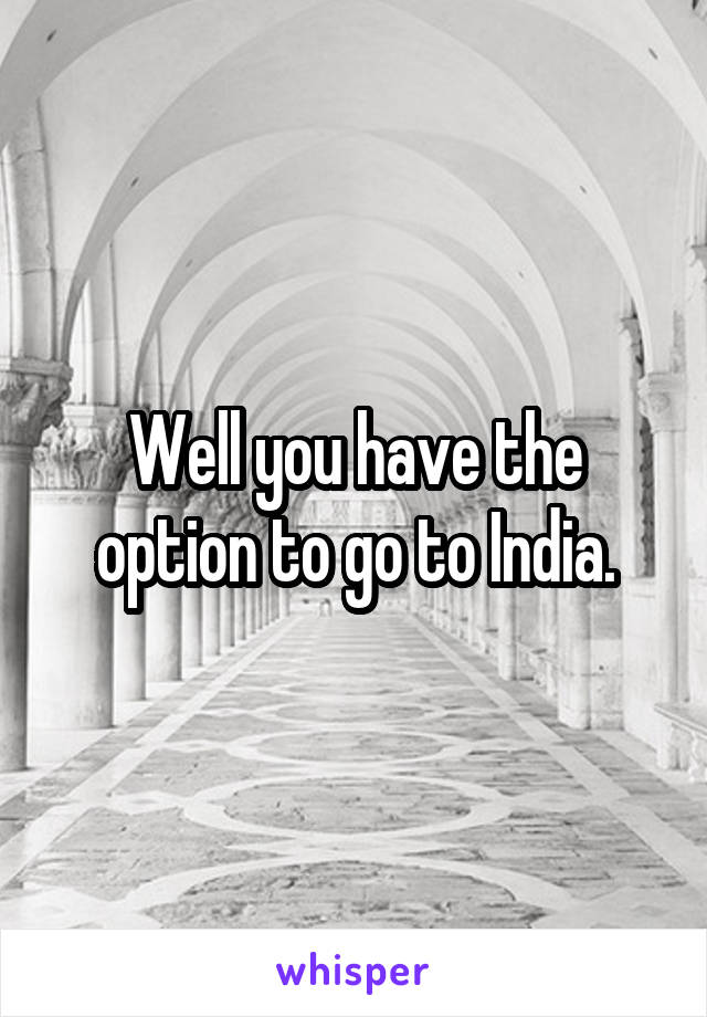 Well you have the option to go to India.