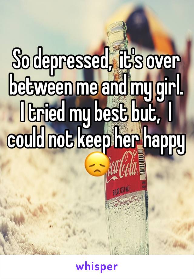 So depressed,  it's over between me and my girl. 
I tried my best but,  I could not keep her happy 😞