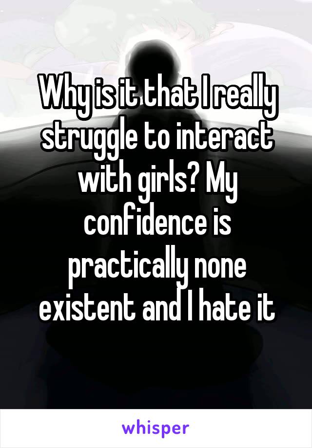 Why is it that I really struggle to interact with girls? My confidence is practically none existent and I hate it
 