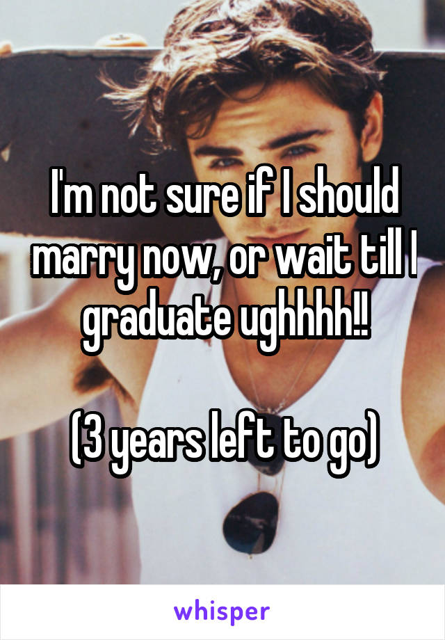 I'm not sure if I should marry now, or wait till I graduate ughhhh!!

(3 years left to go)