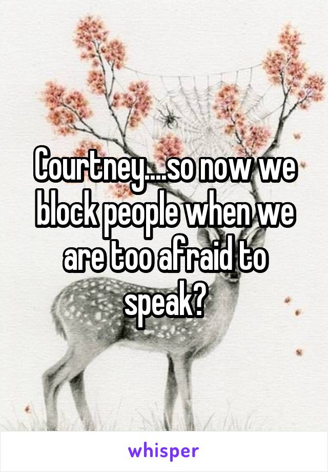 Courtney....so now we block people when we are too afraid to speak?
