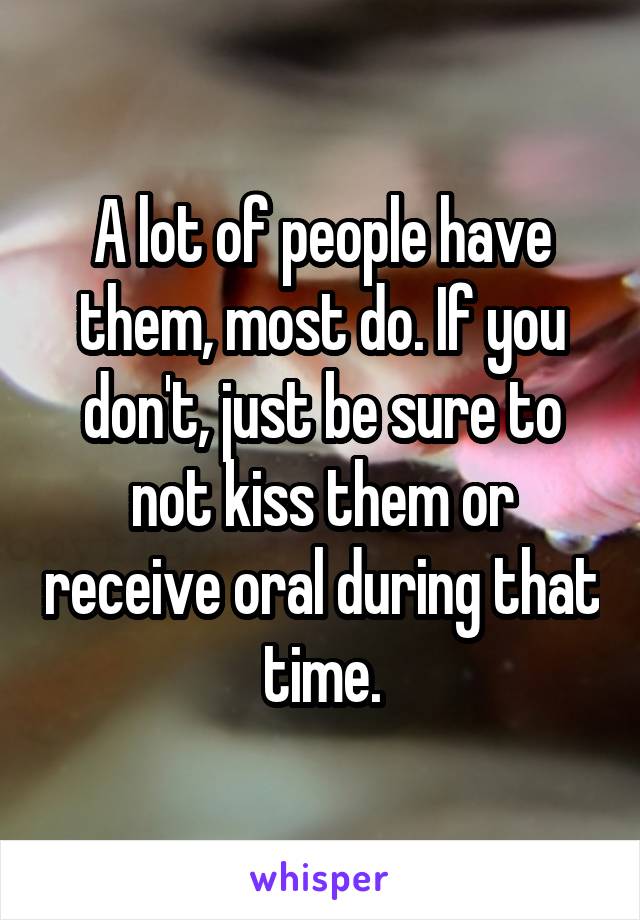 A lot of people have them, most do. If you don't, just be sure to not kiss them or receive oral during that time.
