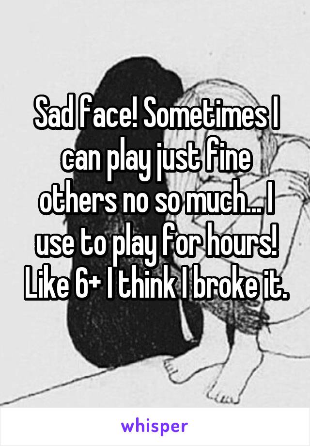 Sad face! Sometimes I can play just fine others no so much... I use to play for hours! Like 6+ I think I broke it.
