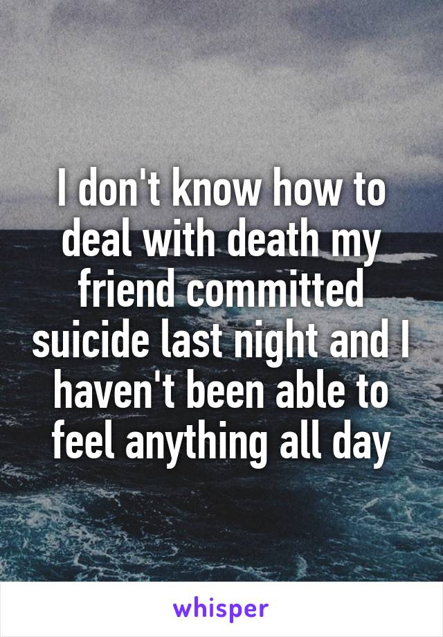 I don't know how to deal with death my friend committed suicide last night and I haven't been able to feel anything all day