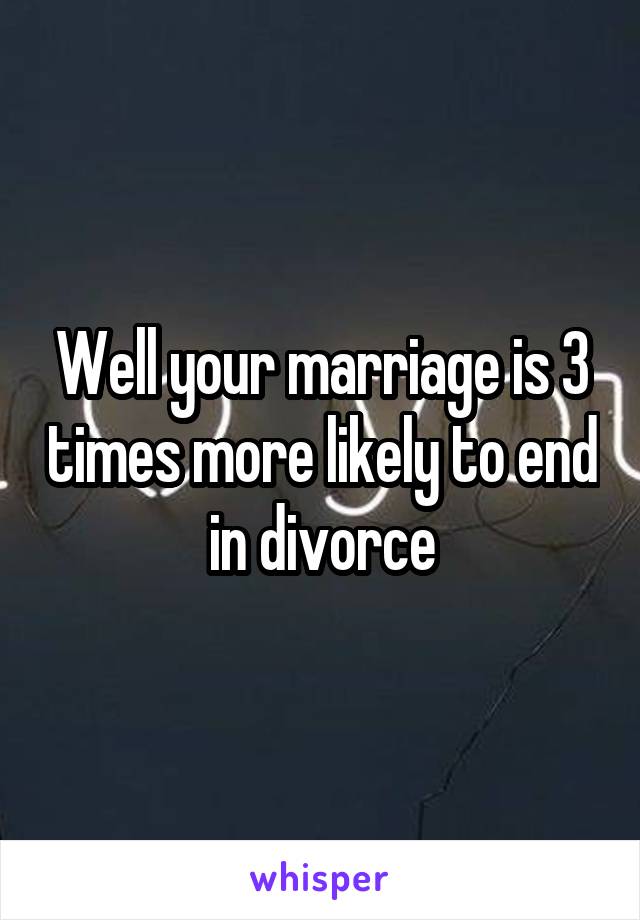 Well your marriage is 3 times more likely to end in divorce
