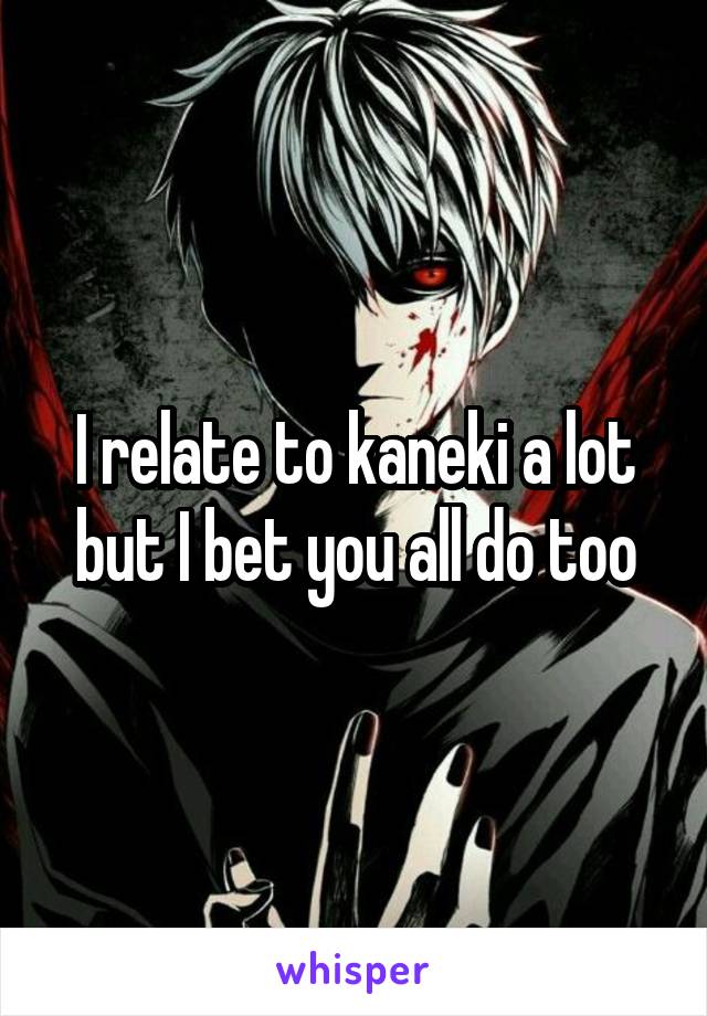 I relate to kaneki a lot but I bet you all do too