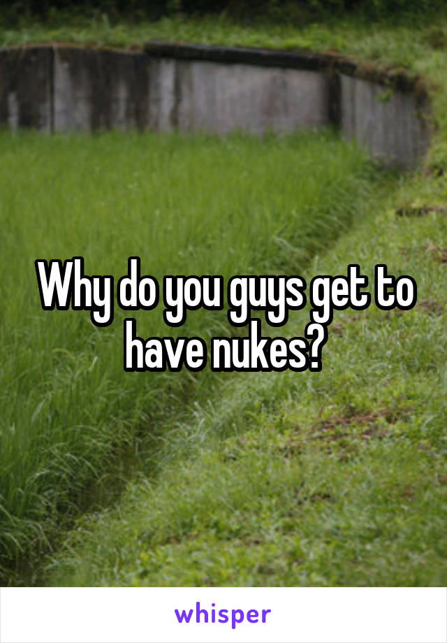 Why do you guys get to have nukes?