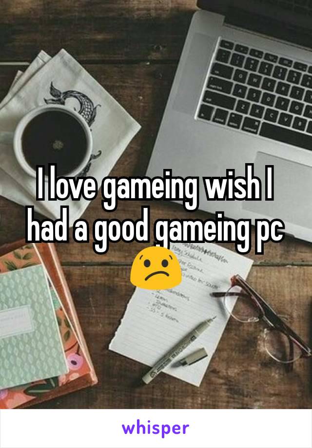 I love gameing wish I had a good gameing pc😕