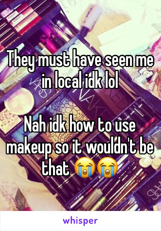 They must have seen me in local idk lol 

Nah idk how to use makeup so it wouldn't be that 😭😭