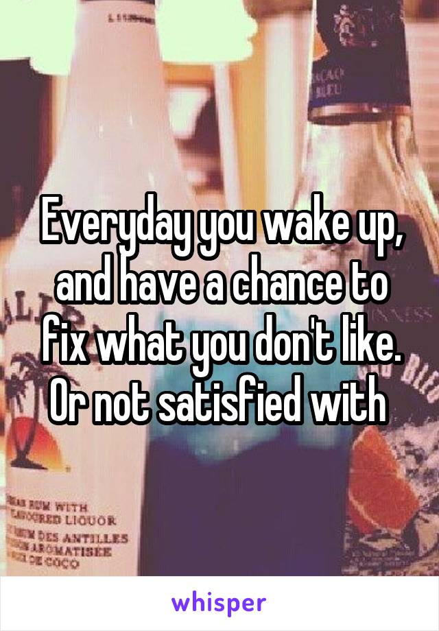 Everyday you wake up, and have a chance to fix what you don't like. Or not satisfied with 