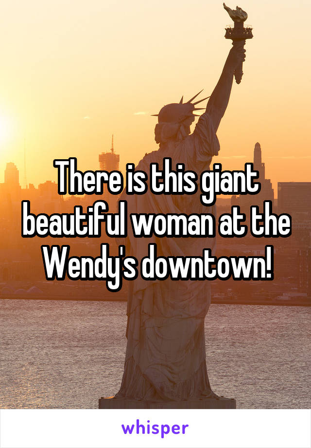 There is this giant beautiful woman at the Wendy's downtown!
