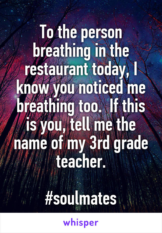 To the person breathing in the restaurant today, I know you noticed me breathing too.  If this is you, tell me the name of my 3rd grade teacher.

#soulmates