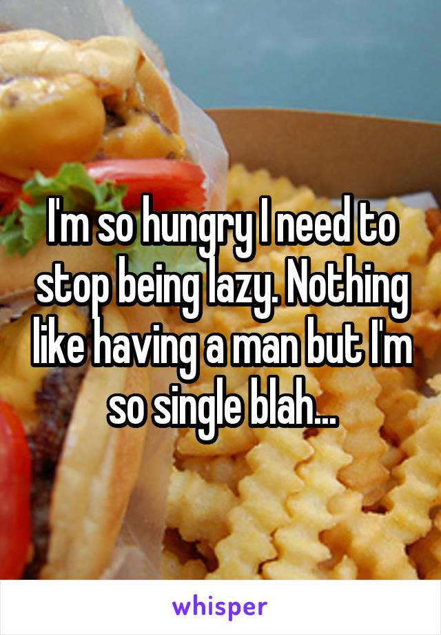 I'm so hungry I need to stop being lazy. Nothing like having a man but I'm so single blah...