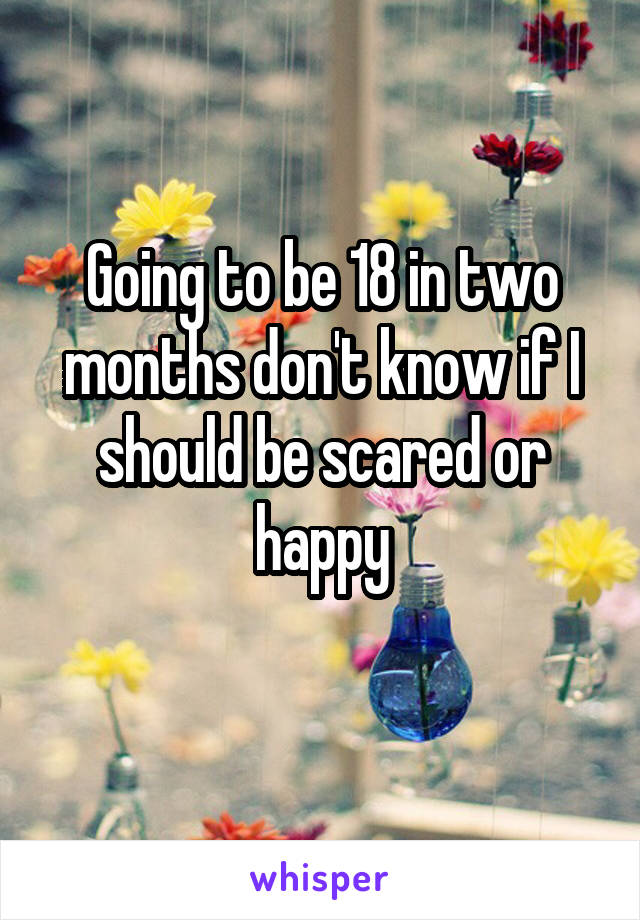 Going to be 18 in two months don't know if I should be scared or happy
