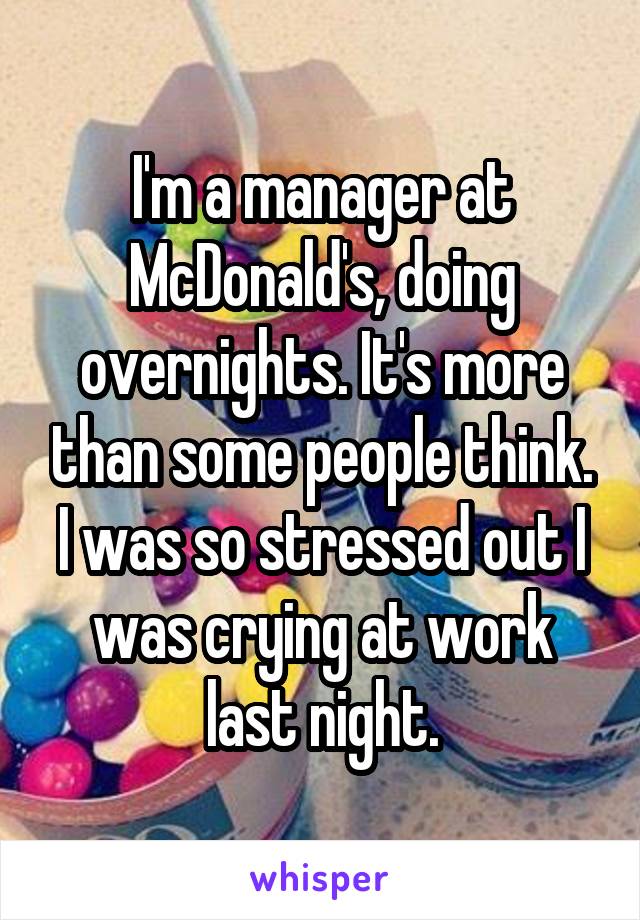 I'm a manager at McDonald's, doing overnights. It's more than some people think. I was so stressed out I was crying at work last night.