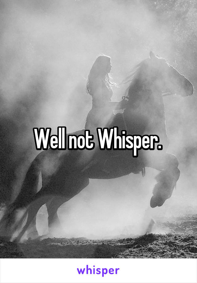 Well not Whisper. 