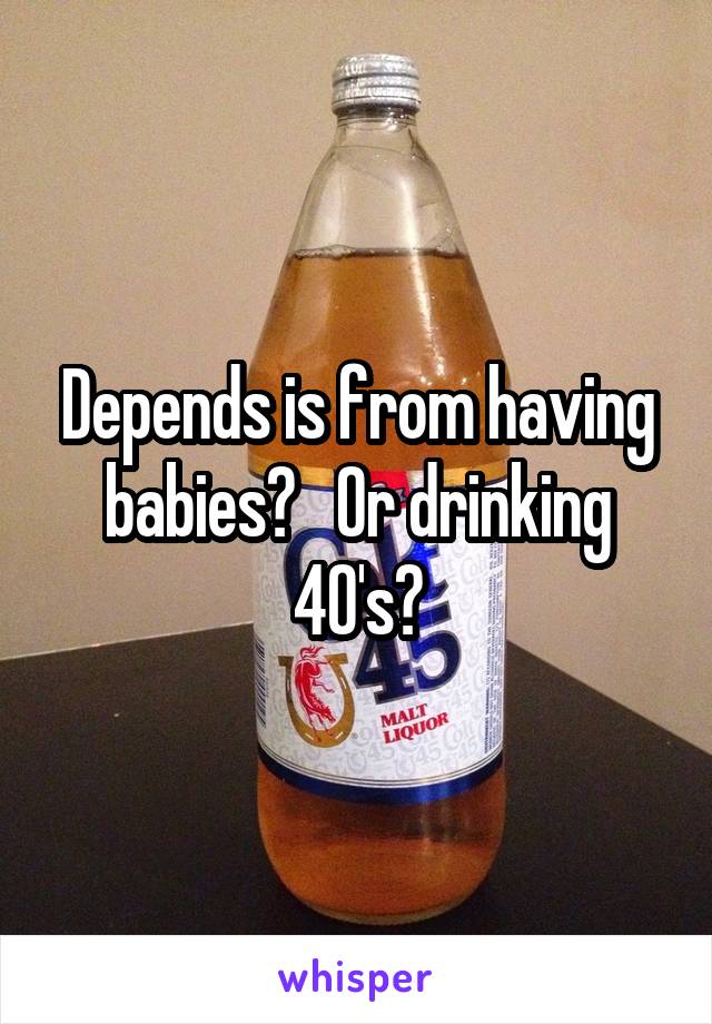 Depends is from having babies?   Or drinking 40's?