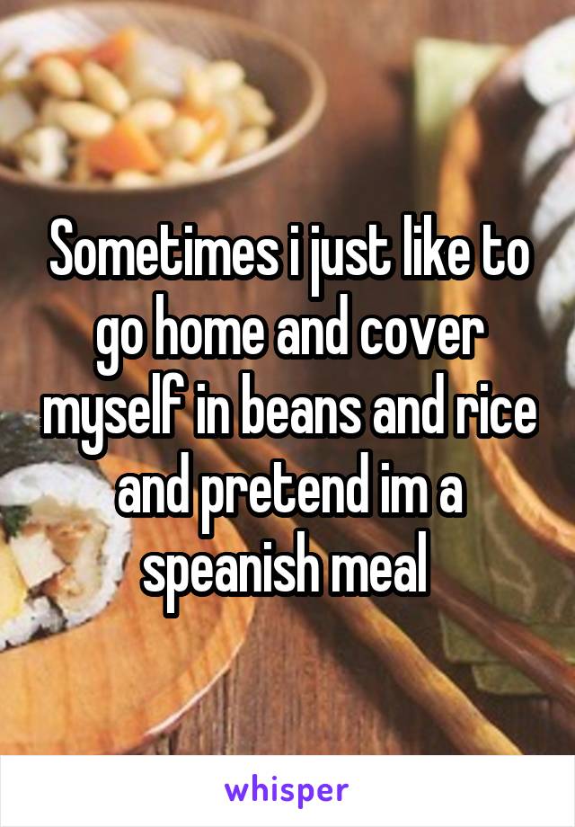 Sometimes i just like to go home and cover myself in beans and rice and pretend im a speanish meal 