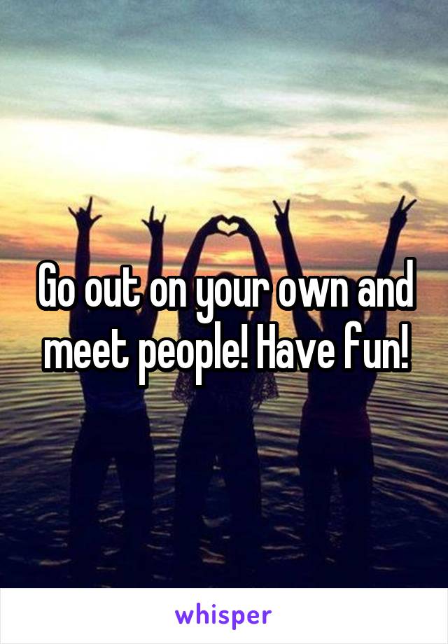 Go out on your own and meet people! Have fun!