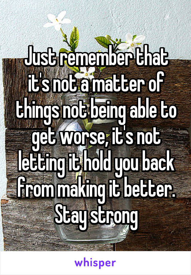 Just remember that it's not a matter of things not being able to get worse, it's not letting it hold you back from making it better. Stay strong