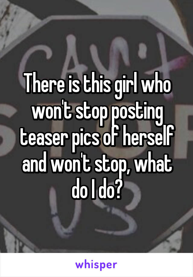 There is this girl who won't stop posting teaser pics of herself and won't stop, what do I do?