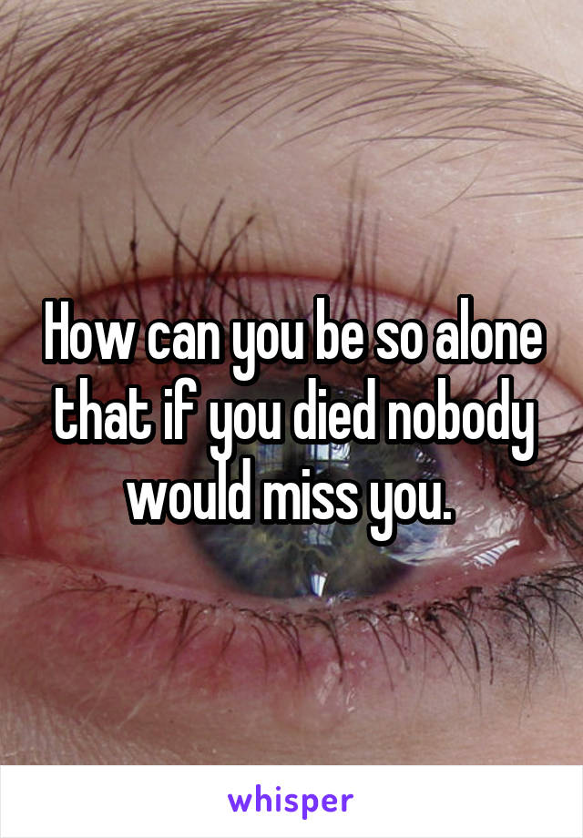 How can you be so alone that if you died nobody would miss you. 