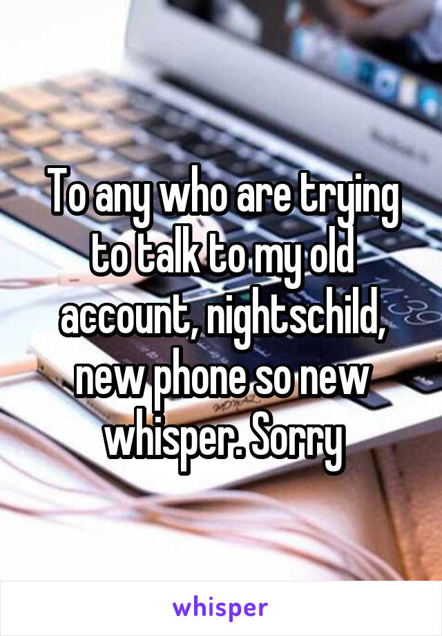 To any who are trying to talk to my old account, nightschild, new phone so new whisper. Sorry