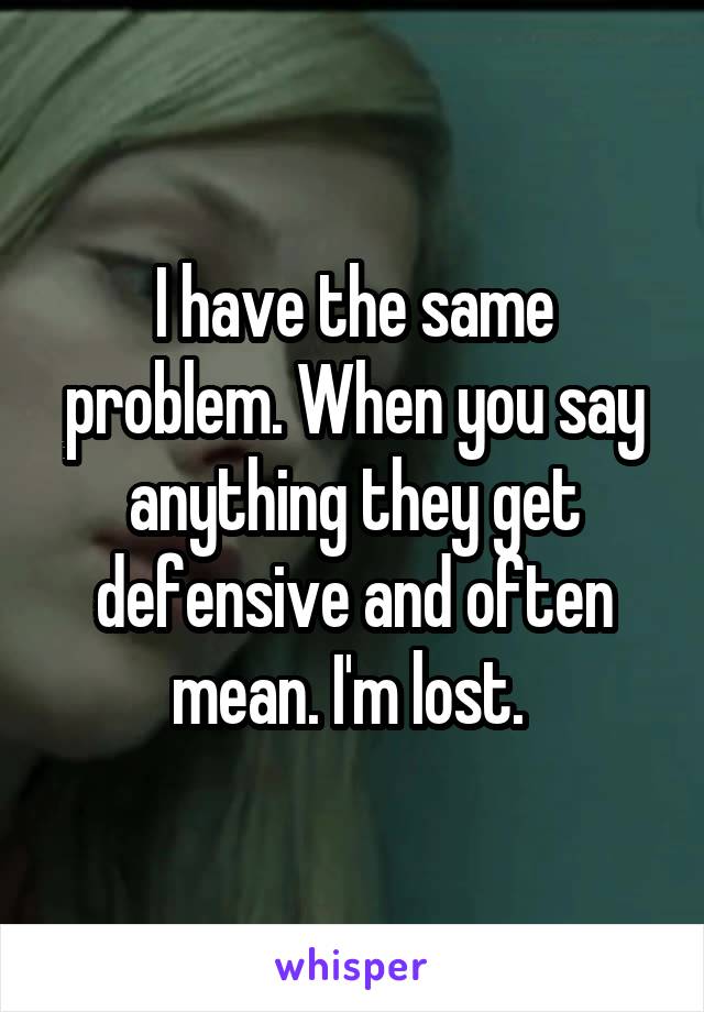I have the same problem. When you say anything they get defensive and often mean. I'm lost. 