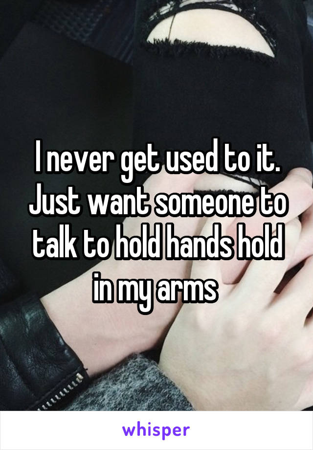 I never get used to it. Just want someone to talk to hold hands hold in my arms 