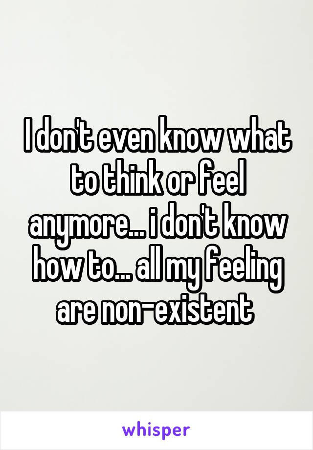 I don't even know what to think or feel anymore... i don't know how to... all my feeling are non-existent 