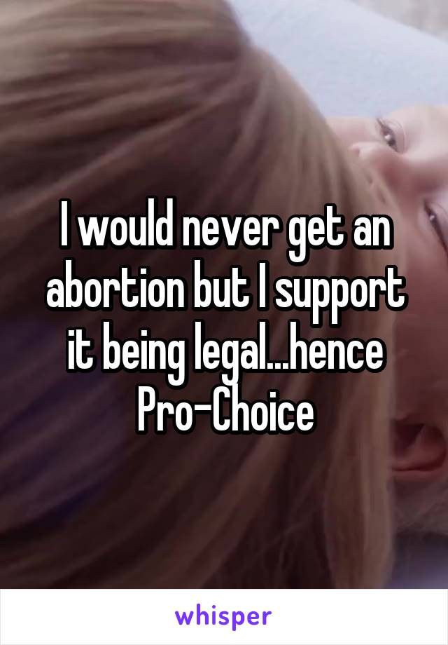 I would never get an abortion but I support it being legal...hence Pro-Choice