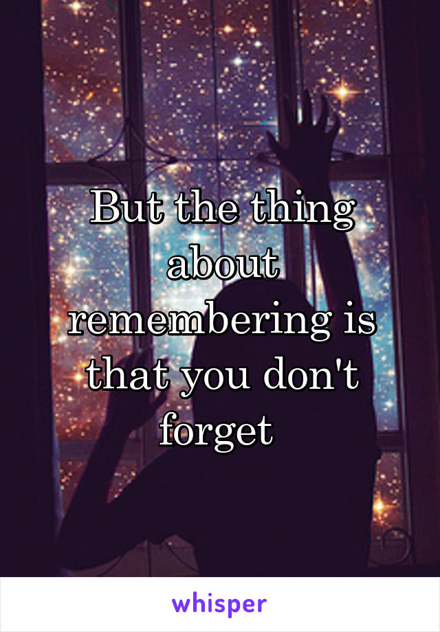 But the thing about remembering is that you don't forget 