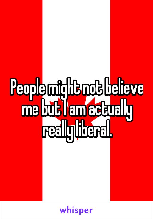 People might not believe me but I am actually really liberal.