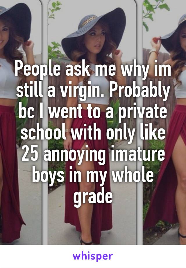 People ask me why im still a virgin. Probably bc I went to a private school with only like 25 annoying imature boys in my whole grade