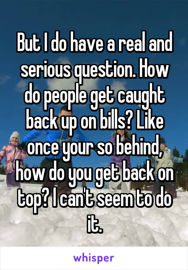 But I do have a real and serious question. How do people get caught back up on bills? Like once your so behind, how do you get back on top? I can't seem to do it.