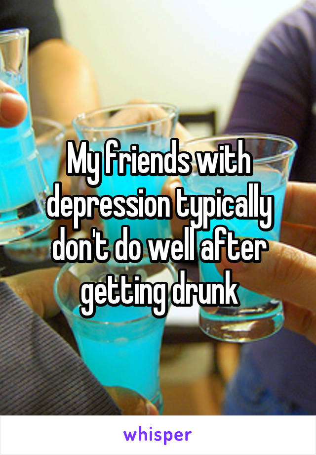 My friends with depression typically don't do well after getting drunk