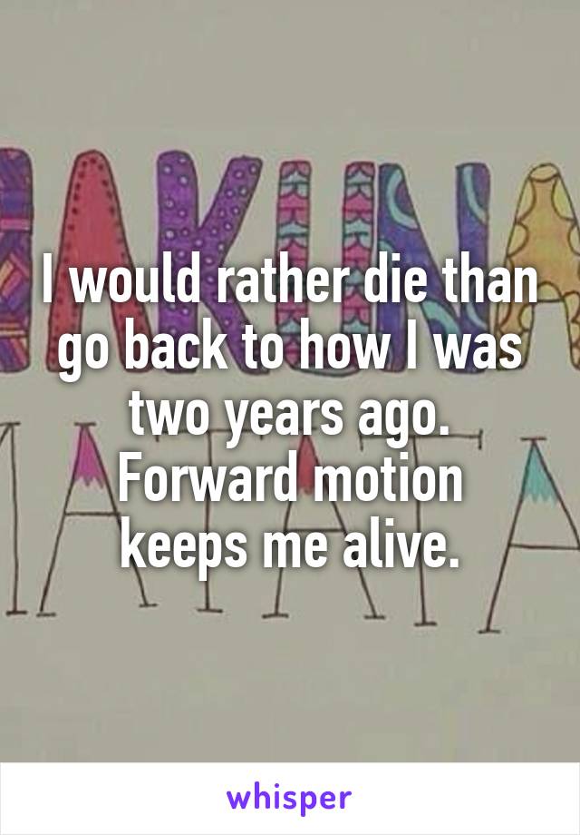 I would rather die than go back to how I was two years ago.
Forward motion keeps me alive.