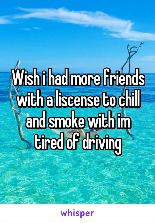 Wish i had more friends with a liscense to chill and smoke with im tired of driving