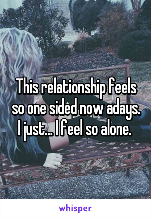 This relationship feels so one sided now adays. I just... I feel so alone. 