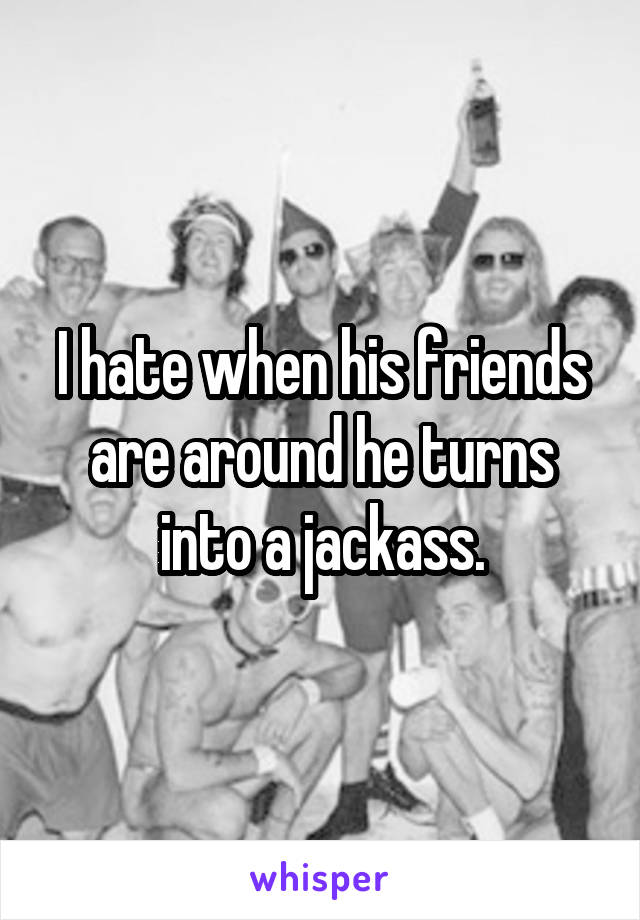 I hate when his friends are around he turns into a jackass.