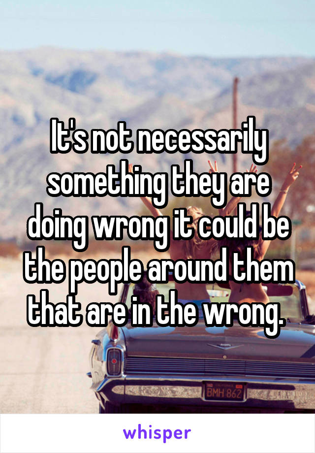 It's not necessarily something they are doing wrong it could be the people around them that are in the wrong. 