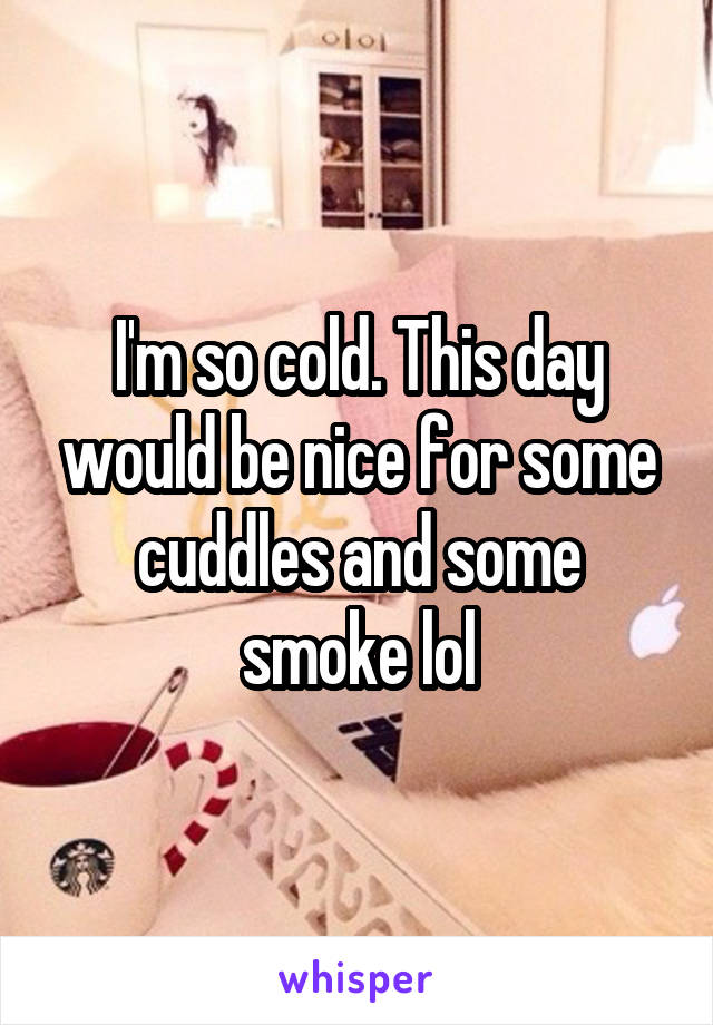 I'm so cold. This day would be nice for some cuddles and some smoke lol