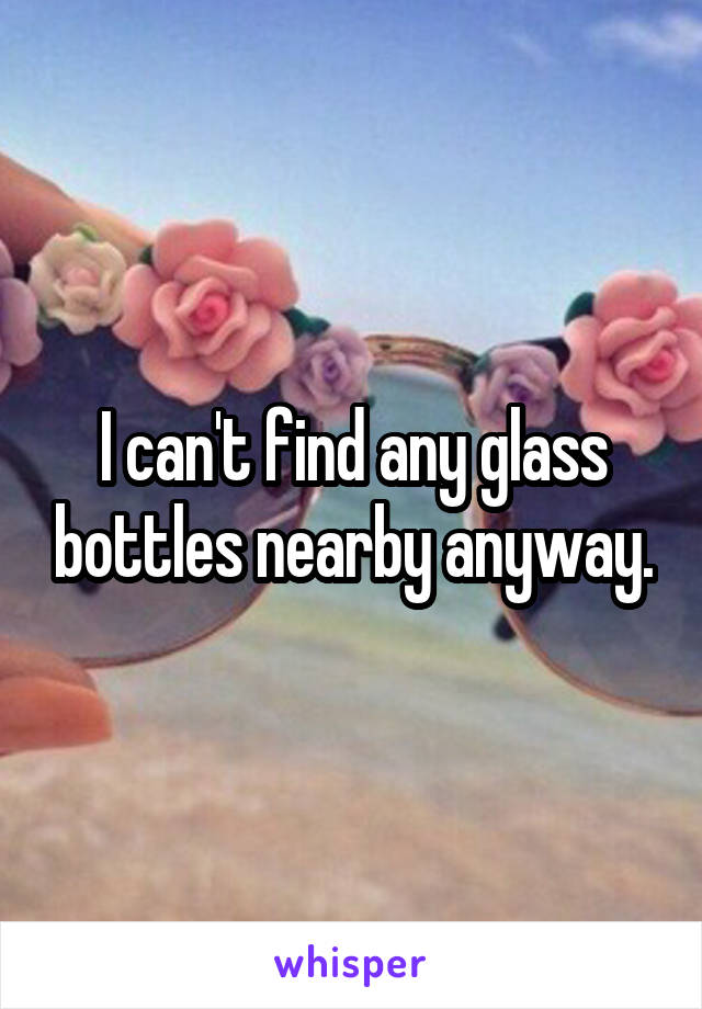 I can't find any glass bottles nearby anyway.
