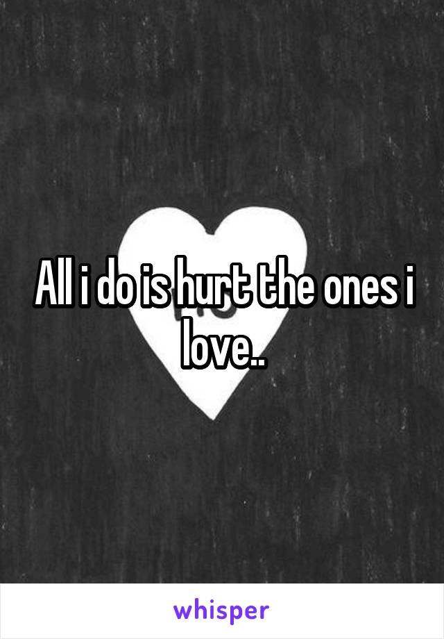 All i do is hurt the ones i love..
