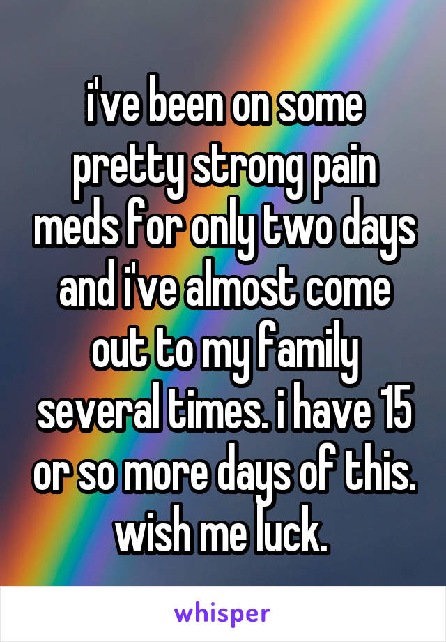 i've been on some pretty strong pain meds for only two days and i've almost come out to my family several times. i have 15 or so more days of this. wish me luck. 