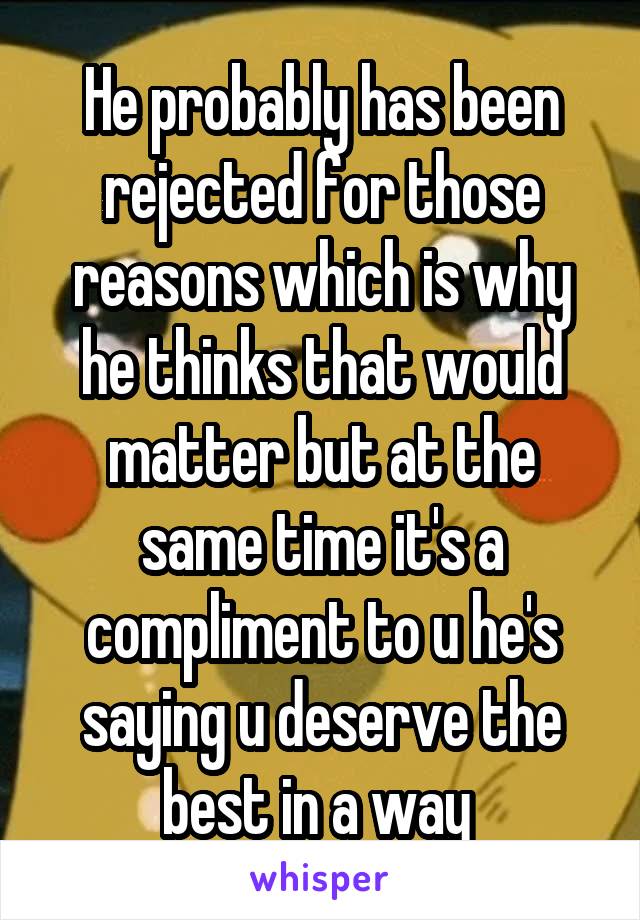 He probably has been rejected for those reasons which is why he thinks that would matter but at the same time it's a compliment to u he's saying u deserve the best in a way 