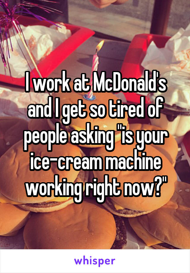 I work at McDonald's and I get so tired of people asking "is your ice-cream machine working right now?"