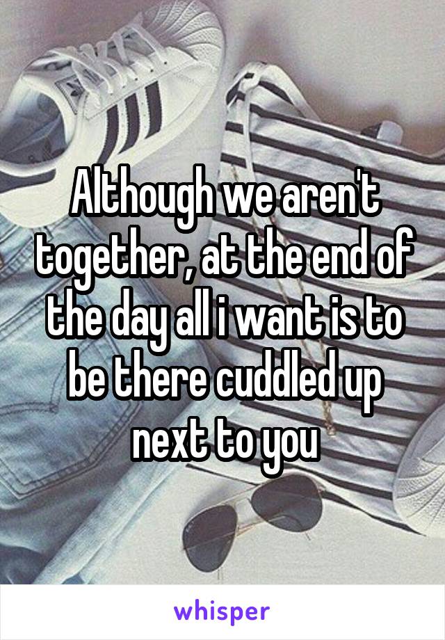 Although we aren't together, at the end of the day all i want is to be there cuddled up next to you