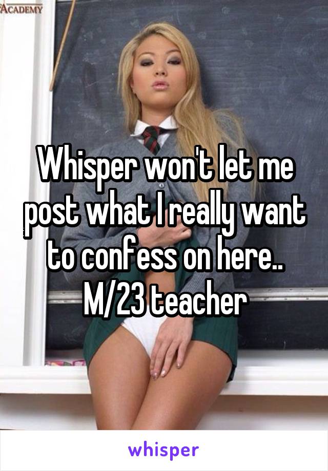 Whisper won't let me post what I really want to confess on here..
M/23 teacher