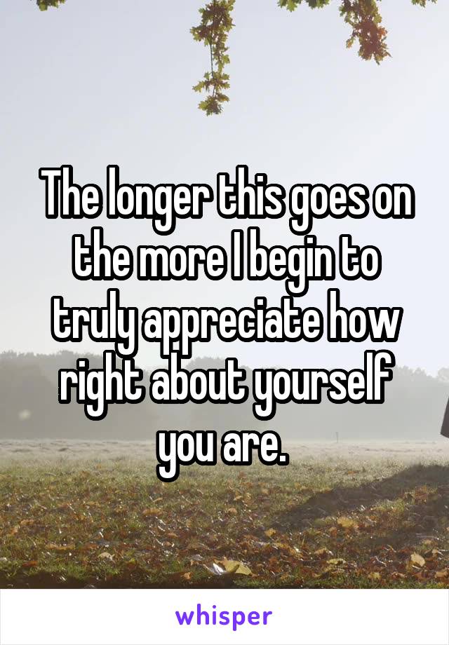 The longer this goes on the more I begin to truly appreciate how right about yourself you are. 
